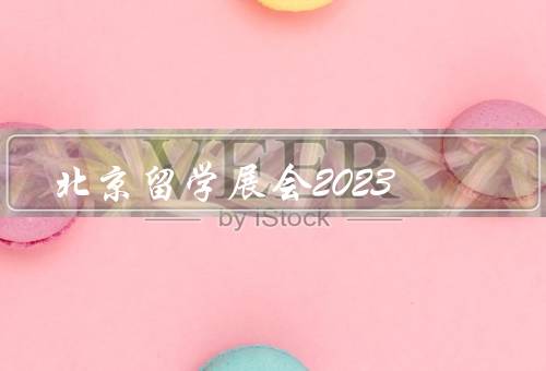 北京留学展会2023，规模／活动／参展机构亮点