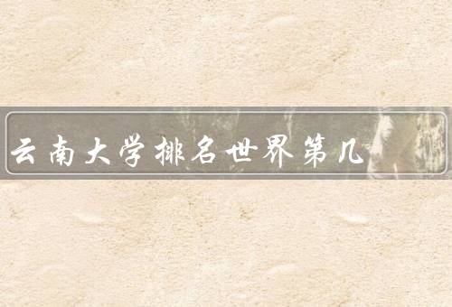 云南大学排名世界第几，学科实力强大／国际合作广泛／社会服务深入