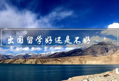 出国留学好还是不好（可以拓宽视野、有助于语言能力的提升）