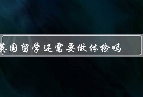英国留学还需要做体检吗，英国留学签证体检要求