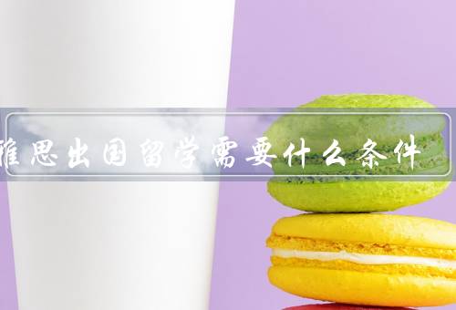 学雅思出国留学需要什么条件（英语基础／学习能力／时间管理能力）