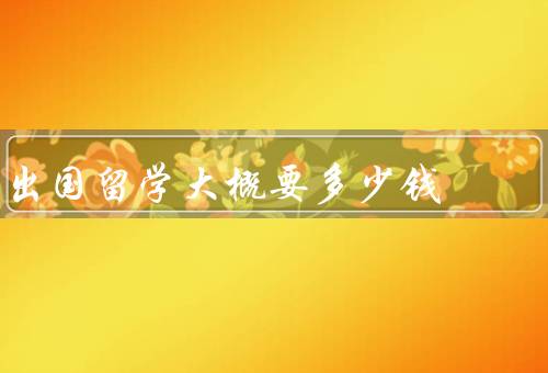出国留学大概要多少钱（学费、生活费、其他费用）