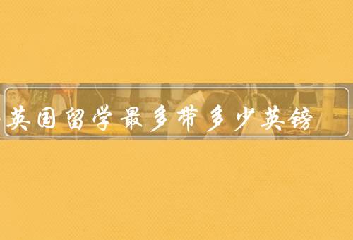 去英国留学最多带多少英镑（每人每年生活费、学费和学杂费）