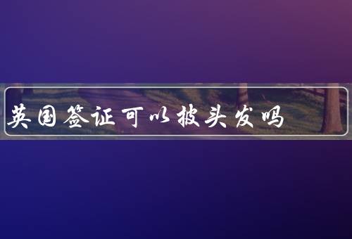 英国签证可以披头发吗（为什么有人认为签证需要整洁的发型？）