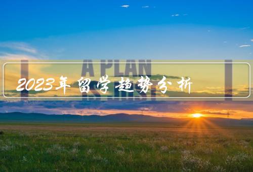 2023年留学趋势分析，国家多元化、专业选择更加多样化