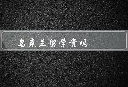 乌克兰留学贵吗，留学费用／奖学金和助学金／经济能力评估