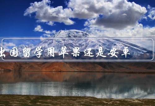 出国留学用苹果还是安卓（品牌选择／系统适应／价值保障）