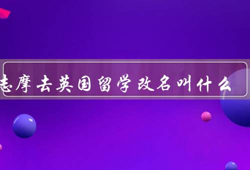 徐志摩去英国留学改名叫什么（留学初衷／意义／选择）