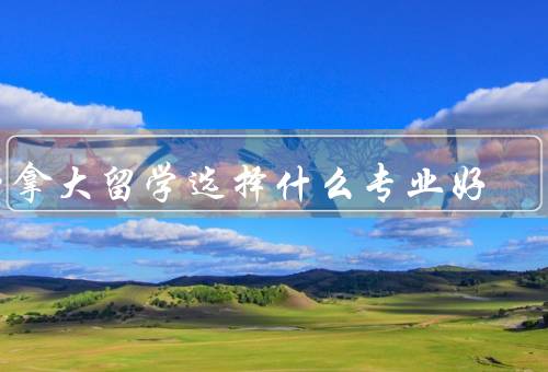 加拿大留学选择什么专业好（需求与发展前景／个人兴趣和优势）