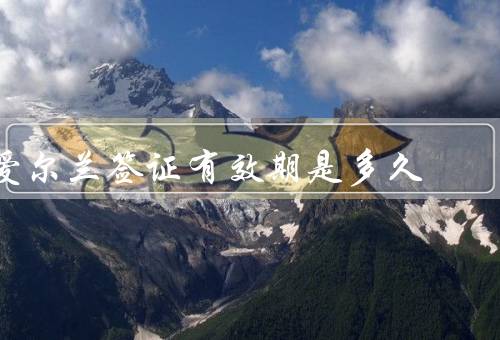 爱尔兰签证有效期是多久，旅游签证／学生签证／工作签证