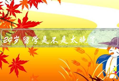 24岁留学是不是太晚了，拓宽视野、丰富人生经验／更加成熟和独立