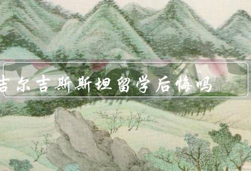 吉尔吉斯斯坦留学后悔吗，过于理想化的留学目标