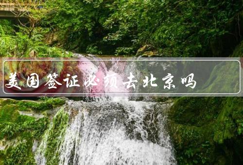 美国签证必须去北京吗，签证面谈和指纹采集、北京作为签证中心
