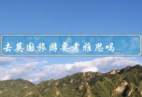 去英国旅游要考雅思吗，英国旅游的目的／留学和工作的要求