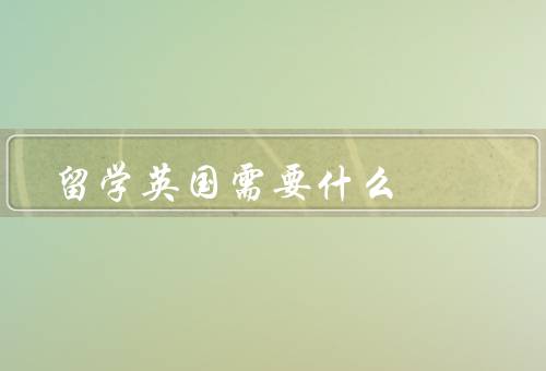 留学英国需要什么（语言能力／签证办理／经济能力）