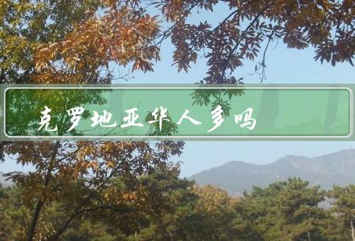 克罗地亚华人多吗，数量、华人社区、活动