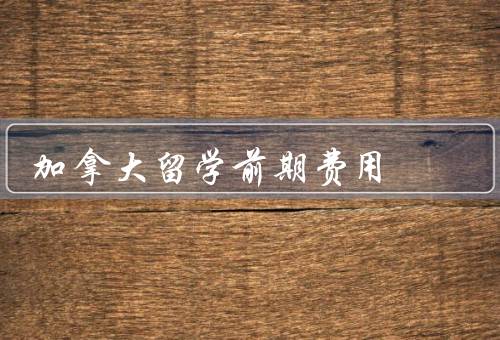 加拿大留学前期费用（留学申请费用、生活费用、学费和学杂费）