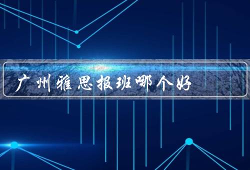 广州雅思报班哪个好（师资力量、教学内容、口碑和口号）