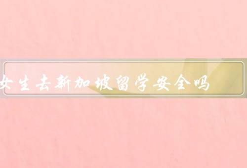 女生去新加坡留学安全吗（新加坡治安状况良好、重视住宿安全）