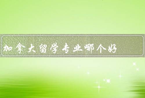 加拿大留学专业哪个好，商科、工程技术、计算机科学