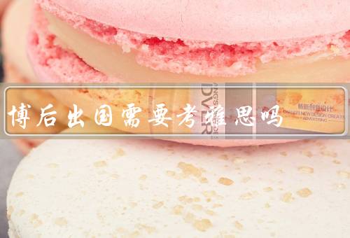 博后出国需要考雅思吗（博后出国的需求／雅思考试的重要性）