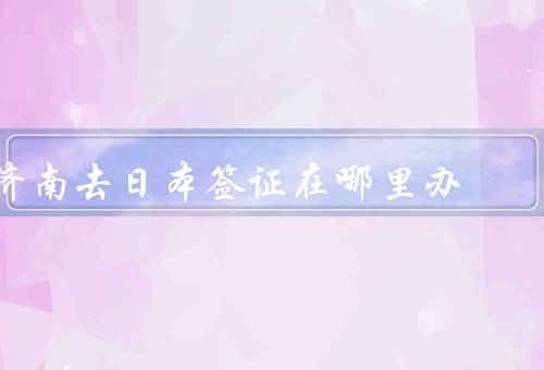济南去日本签证在哪里办（济南市旅游局／日本使馆／旅行社）