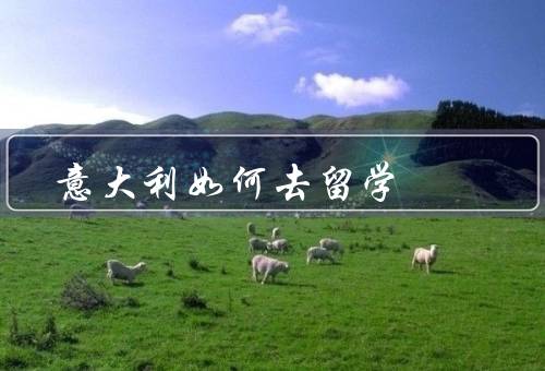 意大利如何去留学（留学申请／选择院校和专业／生活和学习）