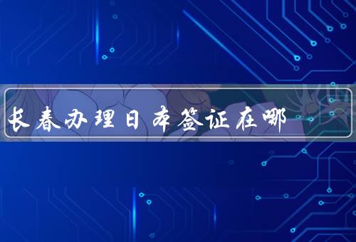 长春办理日本签证在哪，办理日本签证的流程／日本签证办理地点