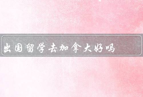 出国留学去加拿大好吗（学习环境、文化多样性、就业机会）