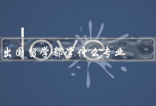 出国留学都学什么专业（理工科类专业、商科类专业、社会科学类专业）