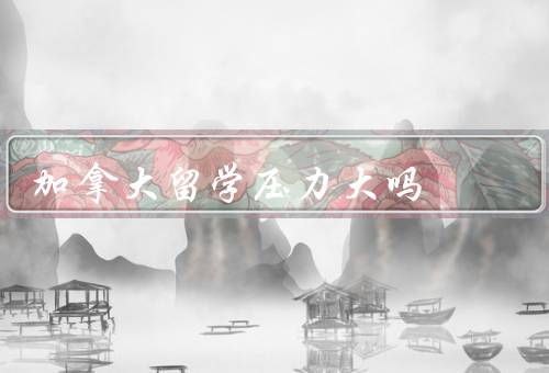 加拿大留学压力大吗（学术压力、生活适应压力、经济压力）