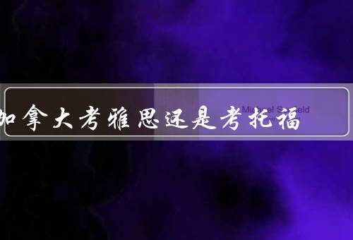 加拿大考雅思还是考托福，考试难度／考试内容／适用人群