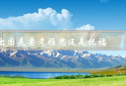 出国是要考雅思还是托福，难度、考试内容、范围