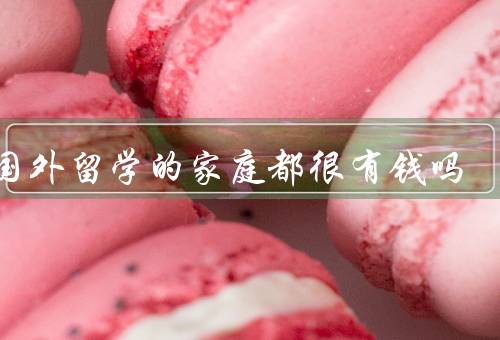 去国外留学的家庭都很有钱吗（费用和家庭经济状况）