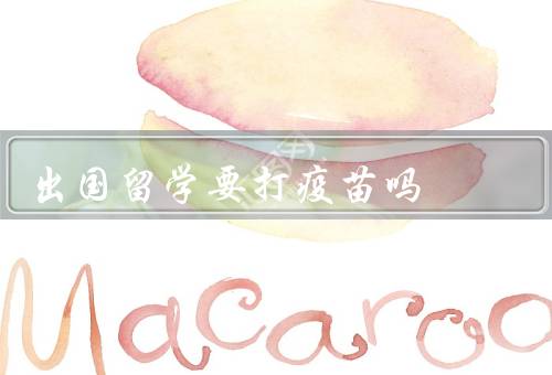 出国留学要打疫苗吗（必要性／国际留学中的要求）