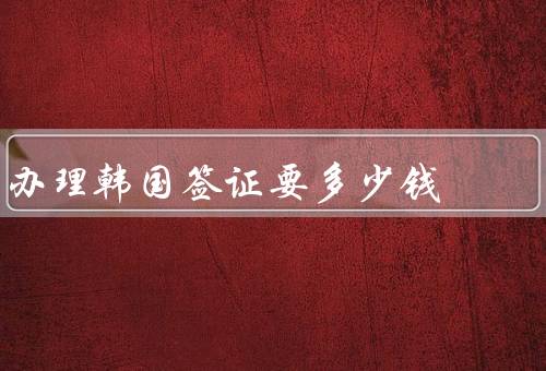 办理韩国签证要多少钱（签证费用、材料准备费用、代办费用）