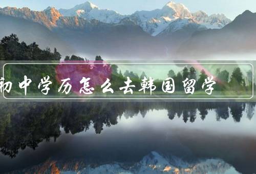 初中学历怎么去韩国留学（选择学校、准备申请材料、办理学生签证）