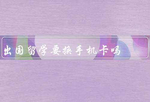 出国留学要换手机卡吗（是否需要换手机卡／换手机卡的注意事项）