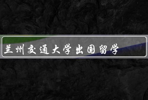 兰州交通大学出国留学，项目／支持／成果