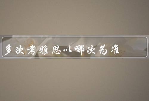 多次考雅思以哪次为准（成绩稳定性／考试环境／备考准备）