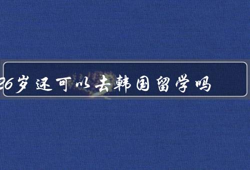 26岁还可以去韩国留学吗，留学的优势／学习和职业发展机会