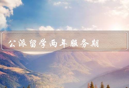 公派留学两年服务期（公派留学意义、意义、内容）