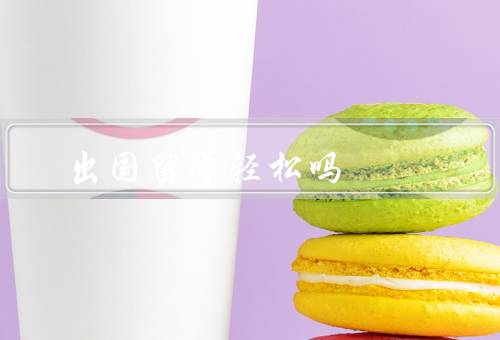 出国留学轻松吗，文化差异、学业压力、生活适应问题