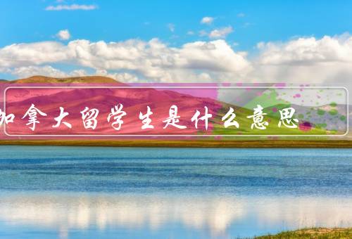 加拿大留学生是什么意思（加拿大的定义、优势、对加拿大社会的贡献）