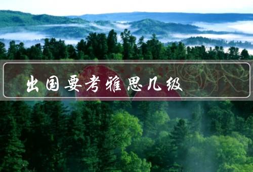 出国要考雅思几级，出国留学的必要性／雅思考试的重要性