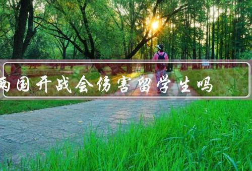 两国开战会伤害留学生吗，学习受到影响、生活受到威胁