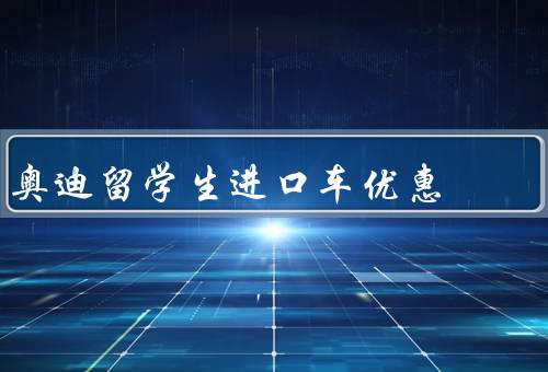 奥迪留学生进口车优惠（优惠政策、申请条件、优势）