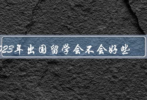 2023年出国留学会不会好些，学术环境更加优越