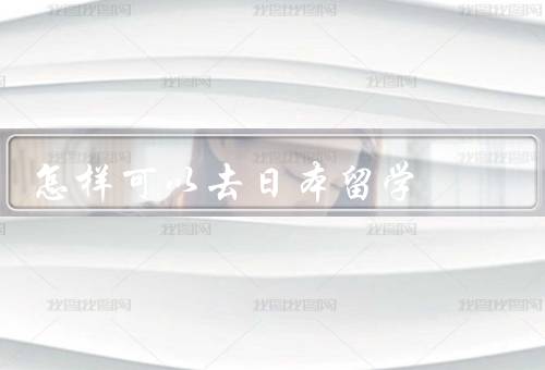 怎样可以去日本留学（选择适合的留学项目／准备必要的材料）