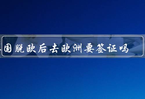 英国脱欧后去欧洲国家要签证吗，英国脱欧后的签证政策